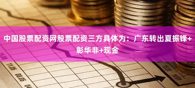 中国股票配资网股票配资三方具体为：广东转出夏振锋+彰华非+现金