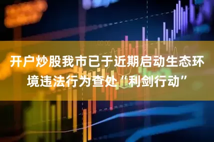 开户炒股我市已于近期启动生态环境违法行为查处“利剑行动”