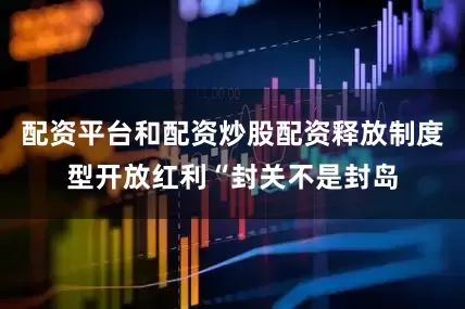 配资平台和配资炒股配资　　释放制度型开放红利　　“封关不是封岛